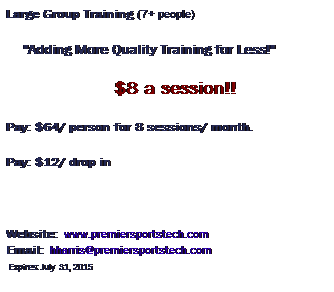 Text Box: Large Group Training (7+ people)
     "Adding More Quality Training for Less!"                  
                                    $8 a session!!
Pay: $64/ person for 8 sessions/ month.   
Pay: $12/ drop in
 
Website:  www.premiersportstech.com                           Email:  hharris@premiersportstech.com                              Expires: July  31, 2015
