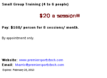 Text Box: Small Group Training (4 to 6 people)
                               $20 a session!!
Pay: $160/ person for 8 sessions/ month.
By appointment only.
 
Website:  www.premiersportstech.com                                      Email:  hharris@premiersportstech.com                                   Expires:  February 28, 2013
 
 
